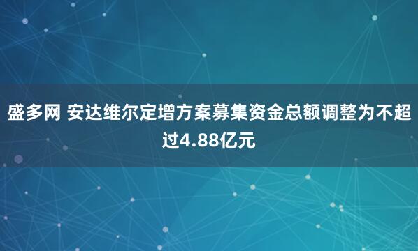 盛多网 安达维尔定增方案募集资金总额调整为不超过4.88亿元