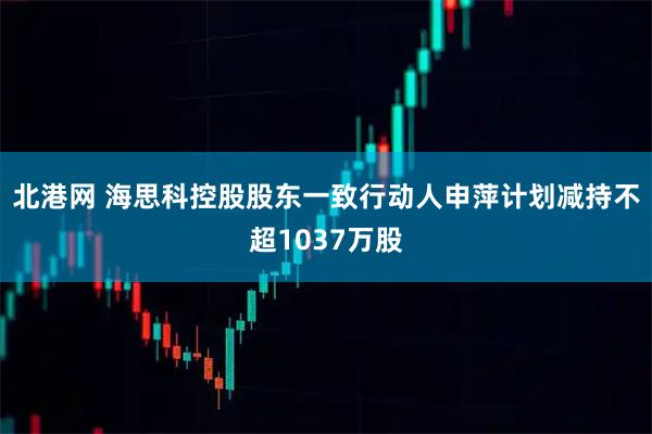 北港网 海思科控股股东一致行动人申萍计划减持不超1037万股