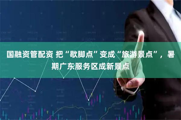 国融资管配资 把“歇脚点”变成“旅游景点”，暑期广东服务区成新景点