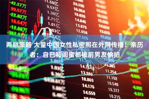 两融策略 大量中国女性私密照在外网传播！亲历者：自己和闺蜜都被前男友偷拍