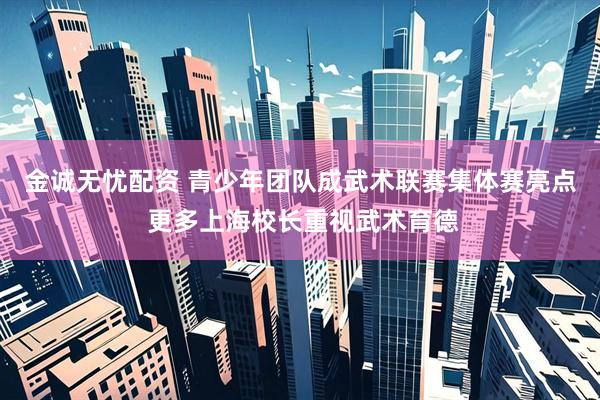 金诚无忧配资 青少年团队成武术联赛集体赛亮点 更多上海校长重视武术育德