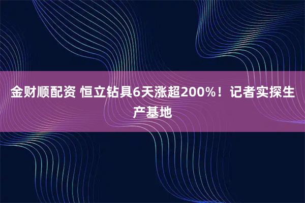 金财顺配资 恒立钻具6天涨超200%！记者实探生产基地