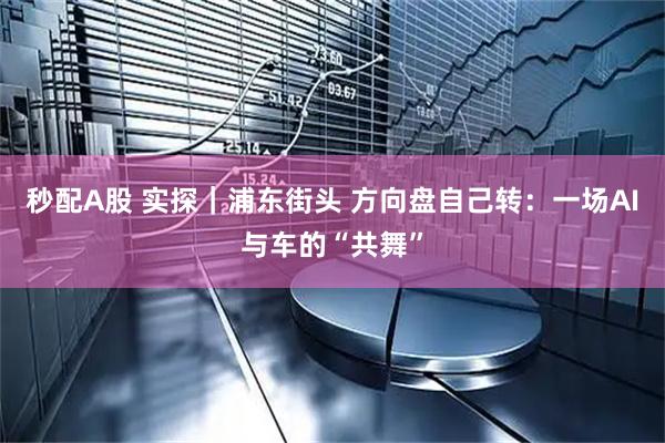 秒配A股 实探｜浦东街头 方向盘自己转：一场AI与车的“共舞”