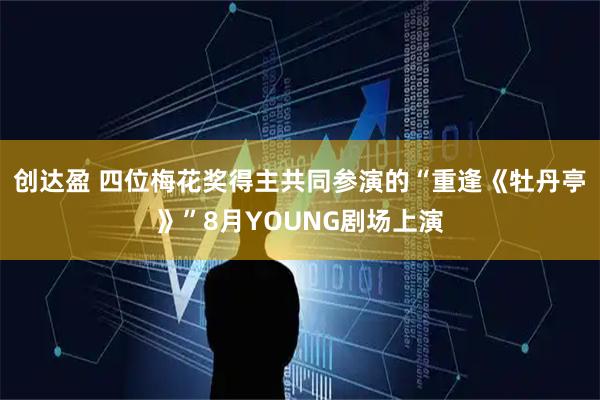 创达盈 四位梅花奖得主共同参演的“重逢《牡丹亭》”8月YOUNG剧场上演