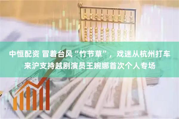 中恒配资 冒着台风“竹节草”，戏迷从杭州打车来沪支持越剧演员王婉娜首次个人专场