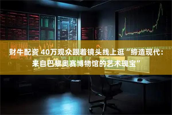财牛配资 40万观众跟着镜头线上逛“缔造现代：来自巴黎奥赛博物馆的艺术瑰宝”