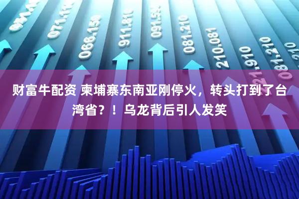 财富牛配资 柬埔寨东南亚刚停火，转头打到了台湾省？！乌龙背后引人发笑