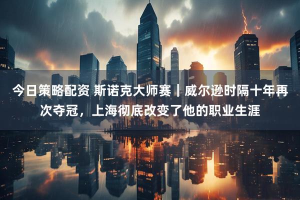 今日策略配资 斯诺克大师赛｜威尔逊时隔十年再次夺冠，上海彻底改变了他的职业生涯