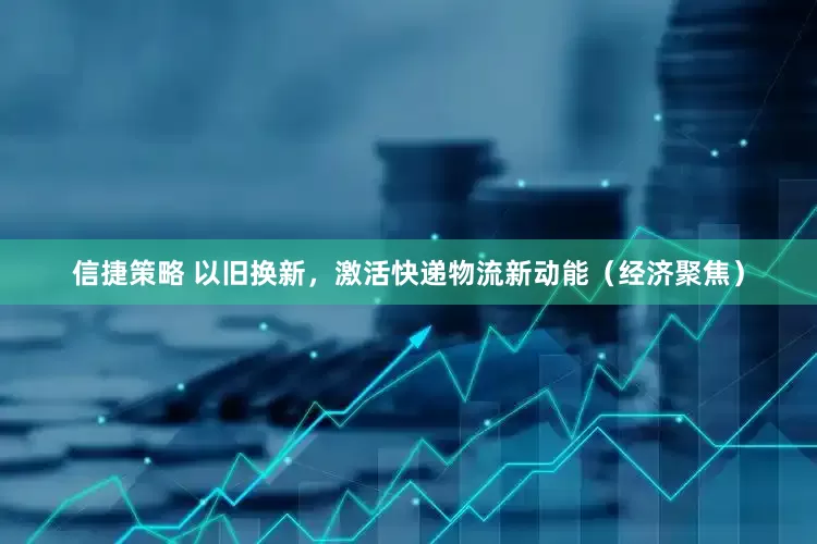 信捷策略 以旧换新，激活快递物流新动能（经济聚焦）