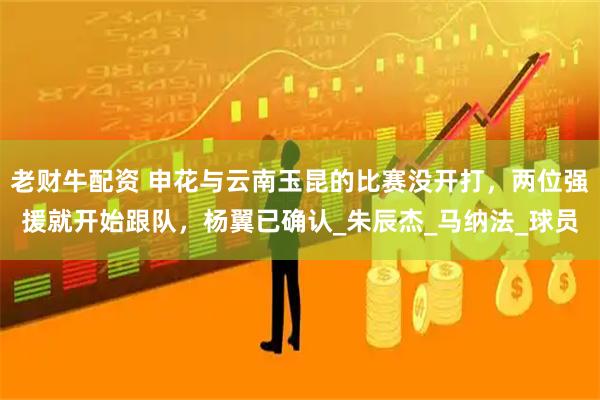 老财牛配资 申花与云南玉昆的比赛没开打，两位强援就开始跟队，杨翼已确认_朱辰杰_马纳法_球员