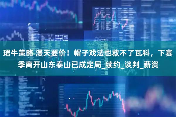 珺牛策略 漫天要价！帽子戏法也救不了瓦科，下赛季离开山东泰山已成定局_续约_谈判_薪资