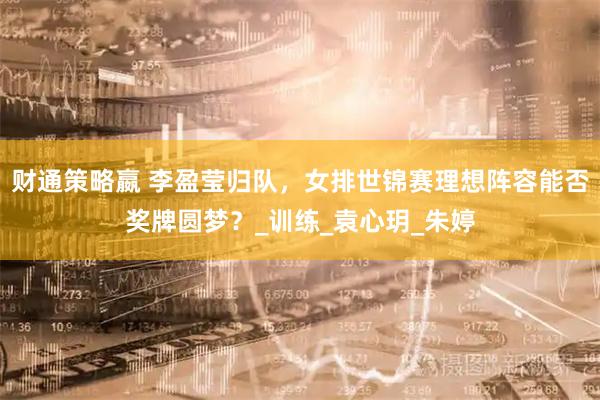 财通策略嬴 李盈莹归队，女排世锦赛理想阵容能否奖牌圆梦？_训练_袁心玥_朱婷