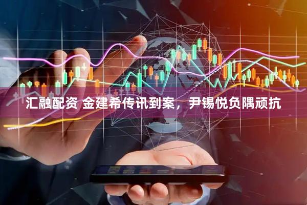 汇融配资 金建希传讯到案，尹锡悦负隅顽抗