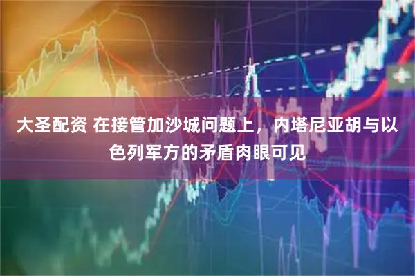 大圣配资 在接管加沙城问题上，内塔尼亚胡与以色列军方的矛盾肉眼可见
