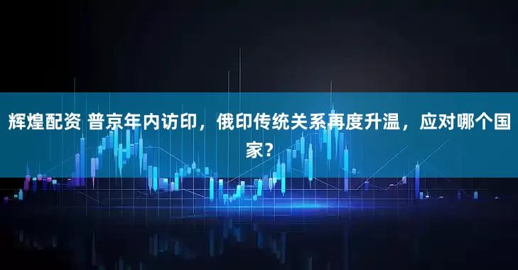 辉煌配资 普京年内访印，俄印传统关系再度升温，应对哪个国家？