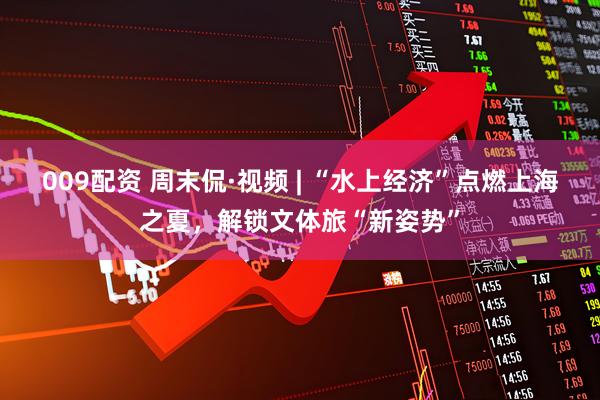 009配资 周末侃·视频 | “水上经济”点燃上海之夏，解锁文体旅“新姿势”