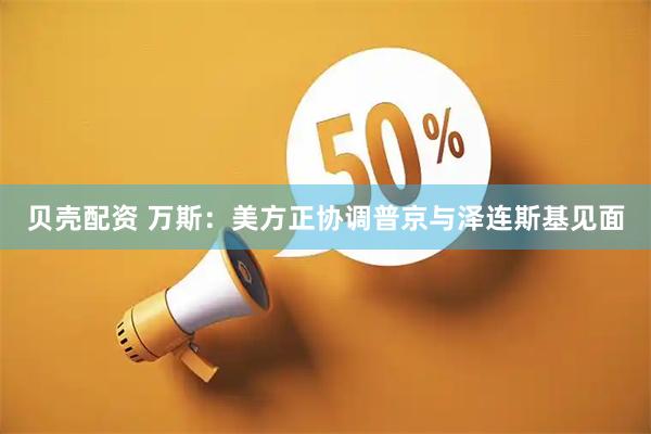 贝壳配资 万斯：美方正协调普京与泽连斯基见面