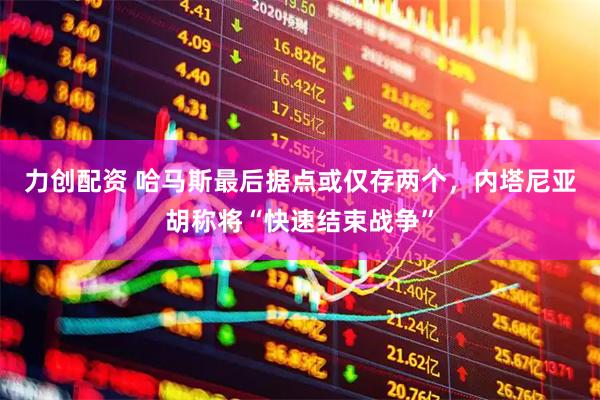 力创配资 哈马斯最后据点或仅存两个，内塔尼亚胡称将“快速结束战争”