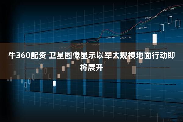 牛360配资 卫星图像显示以军大规模地面行动即将展开