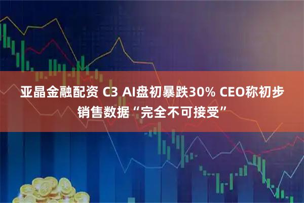 亚晶金融配资 C3 AI盘初暴跌30% CEO称初步销售数据“完全不可接受”
