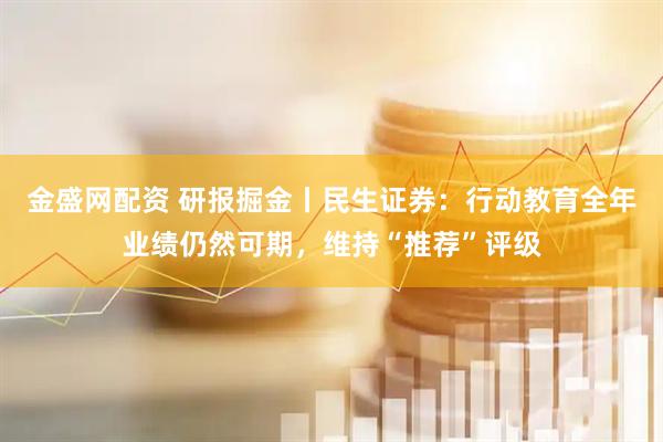 金盛网配资 研报掘金丨民生证券：行动教育全年业绩仍然可期，维持“推荐”评级