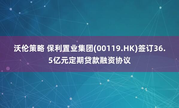 沃伦策略 保利置业集团(00119.HK)签订36.5亿元定期贷款融资协议