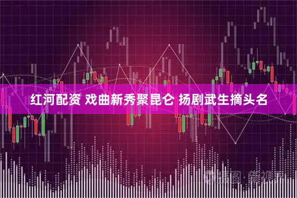 红河配资 戏曲新秀聚昆仑 扬剧武生摘头名