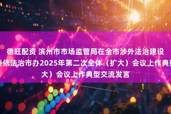 德旺配资 滨州市市场监管局在全市涉外法治建设工作暨市委依法治市办2025年第二次全体（扩大）会议上作典型交流发言