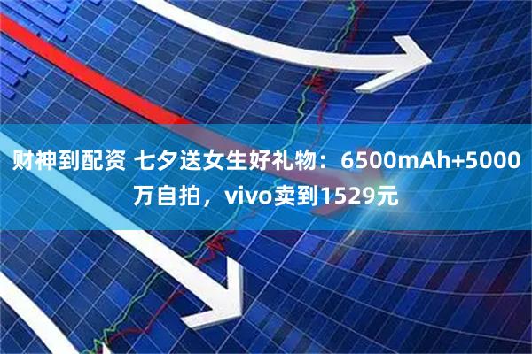 财神到配资 七夕送女生好礼物：6500mAh+5000万自拍，vivo卖到1529元