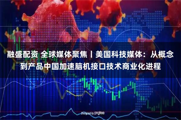 融盛配资 全球媒体聚焦丨美国科技媒体：从概念到产品中国加速脑机接口技术商业化进程