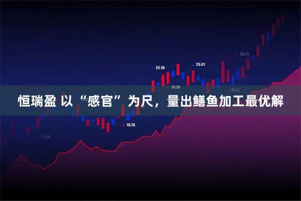 恒瑞盈 以 “感官” 为尺，量出鳝鱼加工最优解