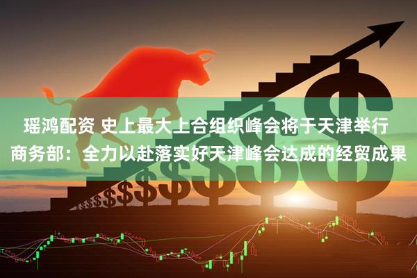 瑶鸿配资 史上最大上合组织峰会将于天津举行 商务部：全力以赴落实好天津峰会达成的经贸成果