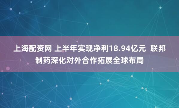 上海配资网 上半年实现净利18.94亿元  联邦制药深化对外合作拓展全球布局