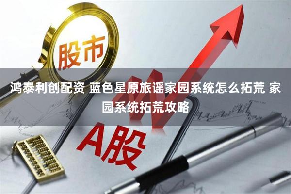 鸿泰利创配资 蓝色星原旅谣家园系统怎么拓荒 家园系统拓荒攻略