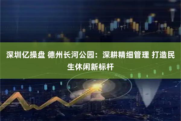 深圳亿操盘 德州长河公园：深耕精细管理 打造民生休闲新标杆