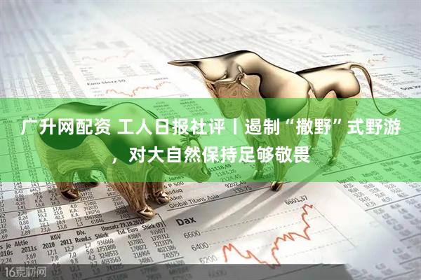 广升网配资 工人日报社评丨遏制“撒野”式野游，对大自然保持足够敬畏