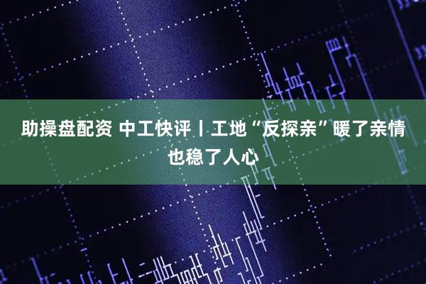 助操盘配资 中工快评丨工地“反探亲”暖了亲情也稳了人心