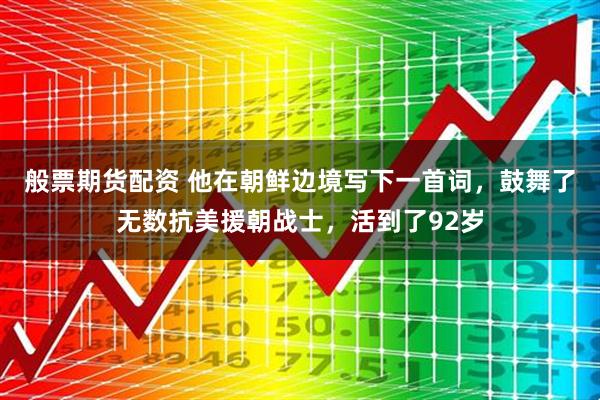 般票期货配资 他在朝鲜边境写下一首词，鼓舞了无数抗美援朝战士，活到了92岁