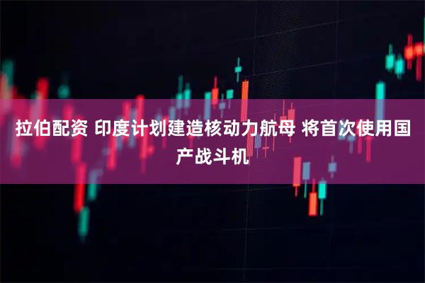 拉伯配资 印度计划建造核动力航母 将首次使用国产战斗机