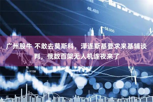 广州股牛 不敢去莫斯科，泽连斯基要求来基辅谈判，俄数百架无人机连夜来了
