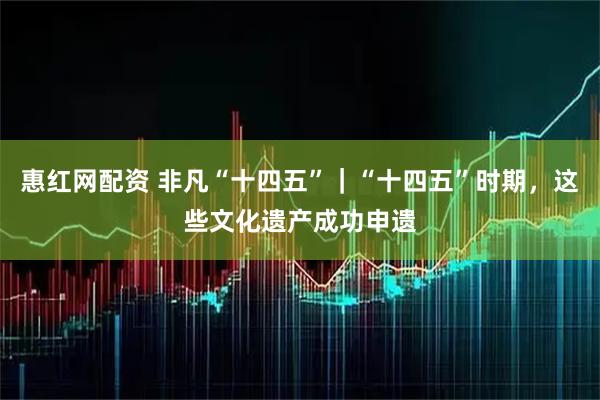 惠红网配资 非凡“十四五”｜“十四五”时期，这些文化遗产成功申遗