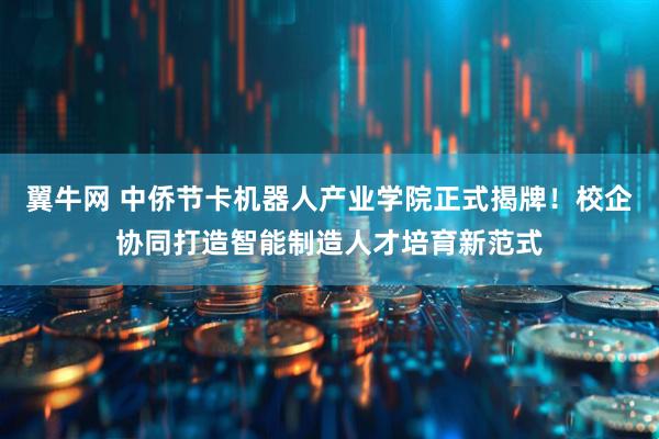 翼牛网 中侨节卡机器人产业学院正式揭牌！校企协同打造智能制造人才培育新范式
