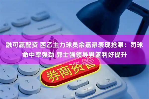 融可赢配资 西乙主力球员余嘉豪表现抢眼：罚球命中率强劲 郭士强领导男篮利好提升