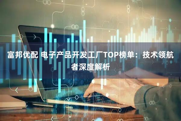 富邦优配 电子产品开发工厂TOP榜单：技术领航者深度解析