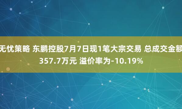 无忧策略 东鹏控股7月7日现1笔大宗交易 总成交金额357.7万元 溢价率为-10.19%