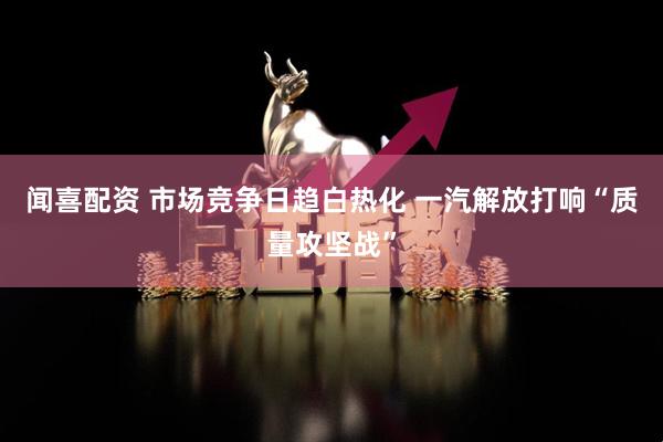 闻喜配资 市场竞争日趋白热化 一汽解放打响“质量攻坚战”