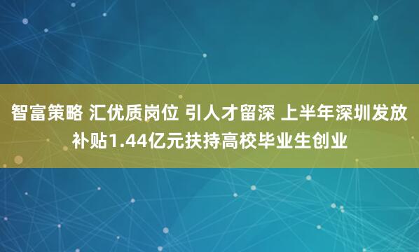 智富策略 汇优质岗位 引人才留深 上半年深圳发放补贴1.44亿元扶持高校毕业生创业